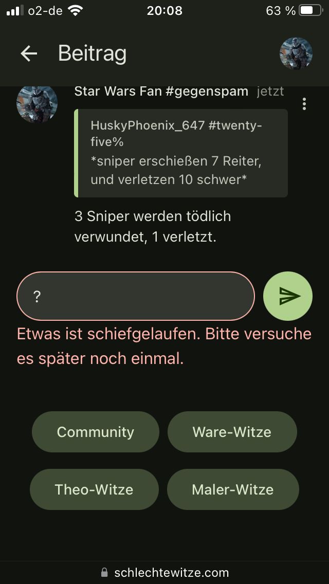 . 02-de
← Beitrag
?
20:08
Star Wars Fan #gegenspam jetzt
HuskyPhoenix_647 #twenty-
five%
*sniper erschießen 7 Reiter,
und verletzen 10 schwer*
3 Sniper werden tödlich
verwundet, 1 verletzt.
D
Etwas ist schiefgelaufen. Bitte versuche
es später noch einmal.
Community
Theo-Witze
63%
Ware-Witze
Maler-Witze
schlechtewitze.com