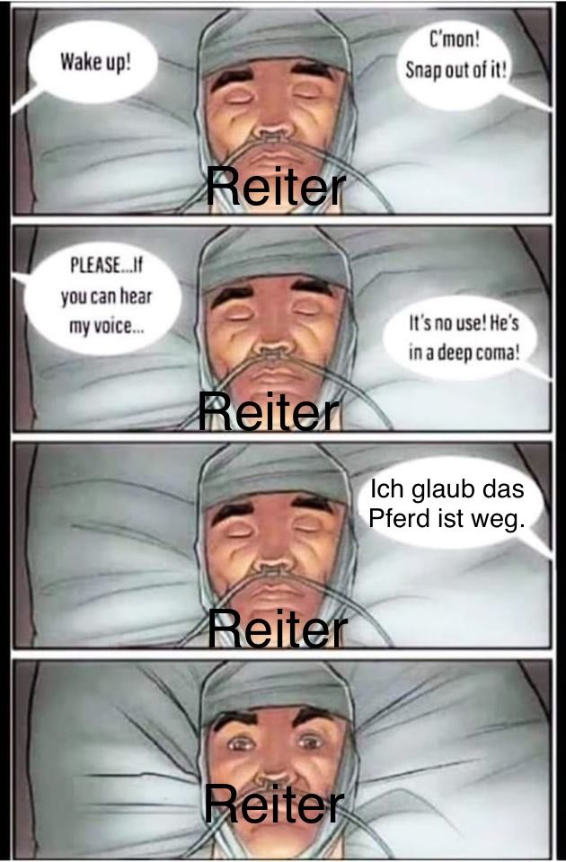 Wake up!
PLEASE...If
you can hear
my voice...
Reiter
Reiter
Reiter
Reiter
C'mon!
Snap out of it!
It's no use! He's
in a deep coma!
Ich glaub das
Pferd ist weg.