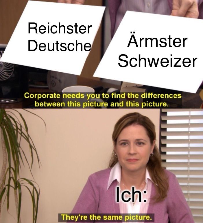 Reichster
Deutsche
Ärmster
Schweizer
Corporate needs you to find the differences
between this picture and this picture.
Ich:
They're the same picture.