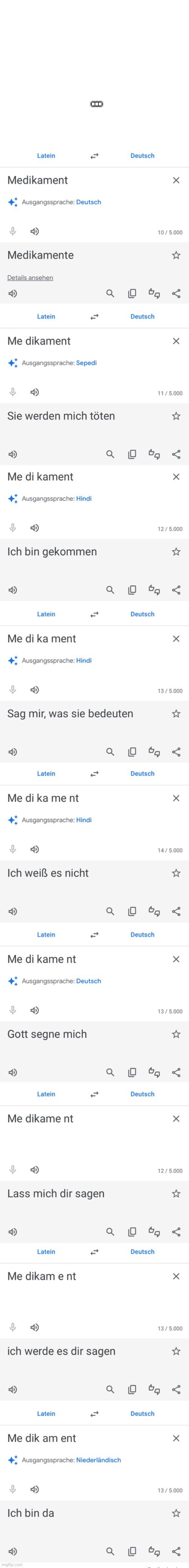 Medikament
Latein
Medikamente
Ausgangssprache: Deutsch
Details ansehen
Me dikament
Latein
Ausgangssprache: Sepedi
Sie werden mich töten
Me di kament
Ausgangssprache: Hindi
Ich bin gekommen
Me di ka ment
4
Latein
Ausgangssprache: Hindi
Me di ka me nt
Latein
Sag mir, was sie bedeuten
Ich weiß es nicht
Ausgangssprache: Hindi
Me di kame nt
Latein
Gott segne mich
8
Ausgangssprache: Deutsch
Latein
Me dikame nt

Lass mich dir sagen
Latein
Me dikam ent
ich werde es dir sagen
Latein
Me dik am ent
Ausgangssprache: Niederländisch
Ich bin da
Deutsch
Deutsch
Deutsch
Deutsch
Deutsch
Deutsch
Deutsch
Deutsch
0₁
G
X
10/5.000
X
11/5.000
X
12/5.000
X
13/ 5.000
X
14/5.000
X
13/5.000
☆
V
X
12/5.000
X
13/5.000
X
13/5.000