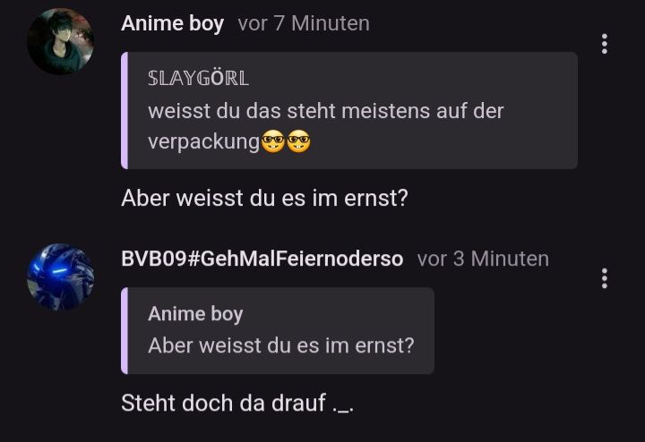 Anime boy vor 7 Minuten
SLAYGÖRL
weisst du das steht meistens auf der
verpackung
Aber weisst du es im ernst?
BVB09#GehMalFeiernoderso vor 3 Minuten
Anime boy
Aber weisst du es im ernst?
Steht doch da drauf._.