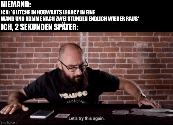 NIEMAND:
ICH: *GLITCHE IN HOGWARTS LEGACY IN EINE
WAND UND KOMME NACH ZWEI STUNDEN ENDLICH WIEDER RAUS*
ICH, 2 SEKUNDEN SPÄTER:

VSAUGO
Let's try this again.