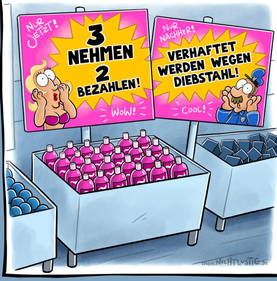 NUR
JETZT!
3
NEHMEN
2
BEZAHLEN!
WOW!
NUR
NACHHER!
VERHAFTET
WERDEN WEGEN
DIEBSTAHL!
Cool!
WWW.NICHTLUSTIG.DE