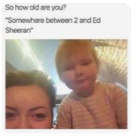 So how old are you?
"Somewhere between 2 and Ed
Sheeran