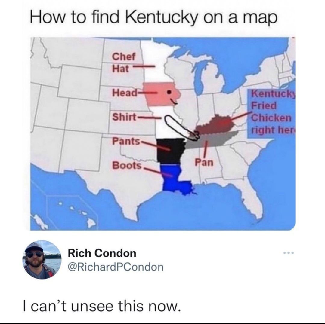 How to find Kentucky on a map
Chef
Hat
Head-
Shirt
Pants-
Pan
Boots
Rich Condon
@RichardPCondon
I can't unsee this now.
Kentucky
Fried
Chicken
right her
800