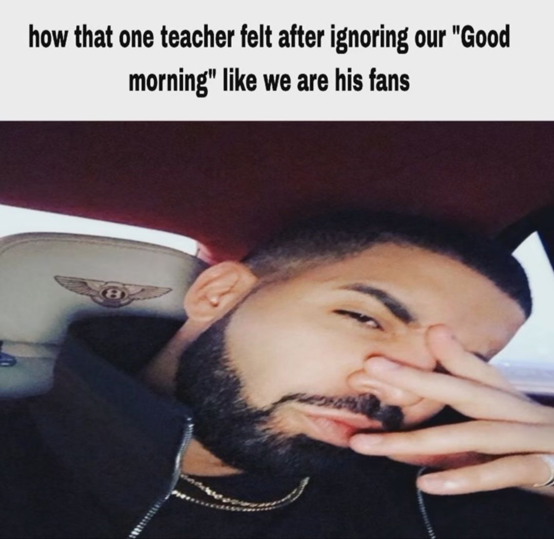 how that one teacher felt after ignoring our "Good
morning" like we are his fans