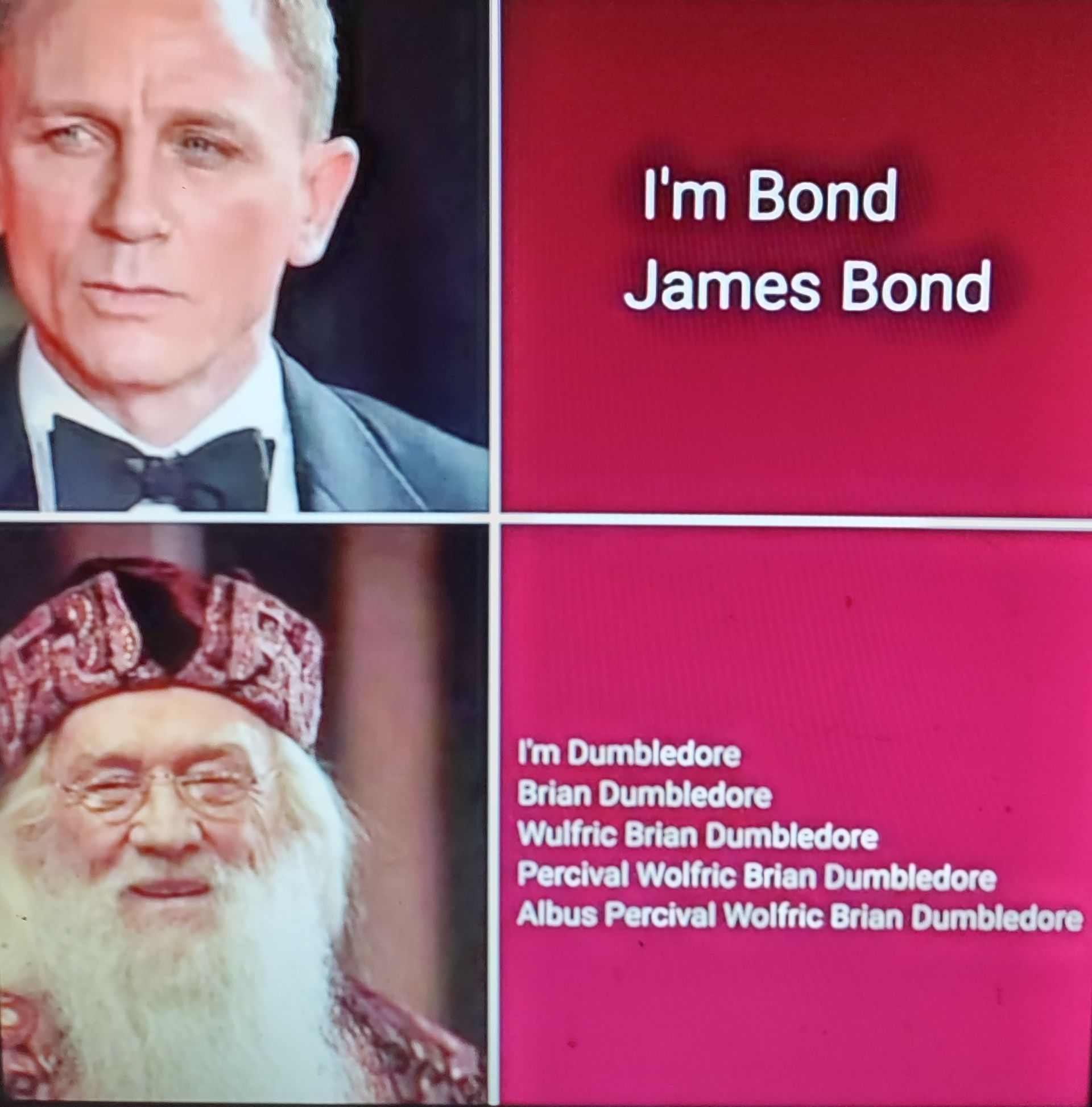 I'm Bond
James Bond
I'm Dumbledore
Brian Dumbledore
Wulfric Brian Dumbledore
Percival Wolfric Brian Dumbledore
Albus Percival Wolfric Brian Dumbledore