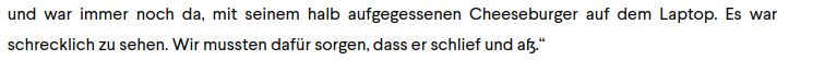 und war immer noch da, mit seinem halb aufgegessenen Cheeseburger auf dem Laptop. Es war
schrecklich zu sehen. Wir mussten dafür sorgen, dass er schlief und af."