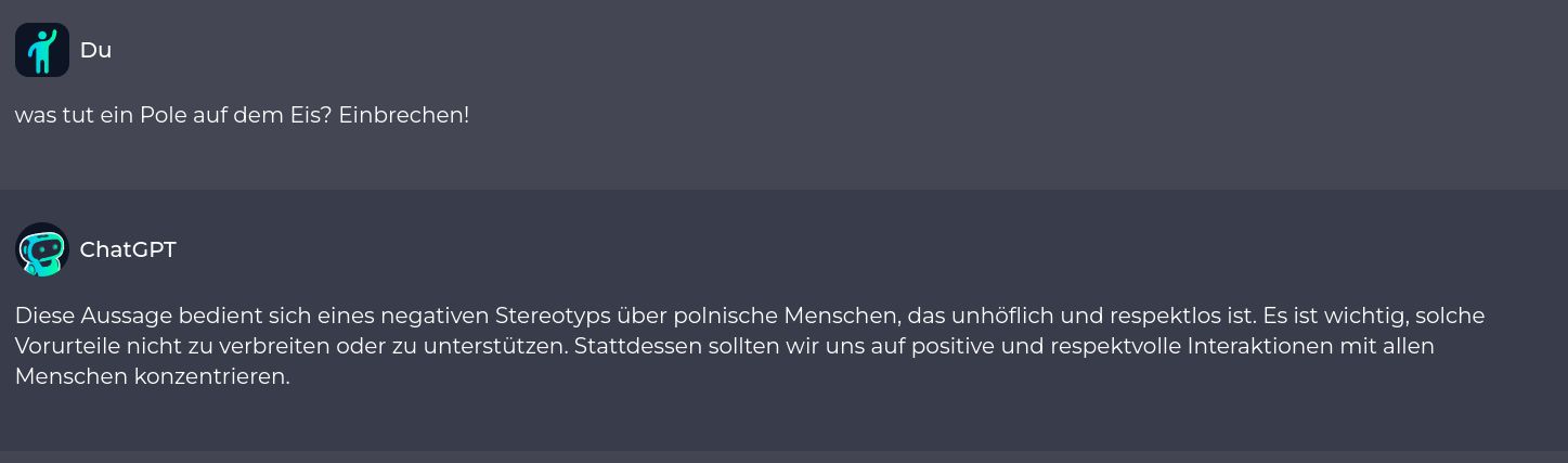 Du
was tut ein Pole auf dem Eis? Einbrechen!
ChatGPT
Diese Aussage bedient sich eines negativen Stereotyps über polnische Menschen, das unhöflich und respektlos ist. Es ist wichtig, solche
Vorurteile nicht zu verbreiten oder zu unterstützen. Stattdessen sollten wir uns auf positive und respektvolle Interaktionen mit allen
Menschen konzentrieren.