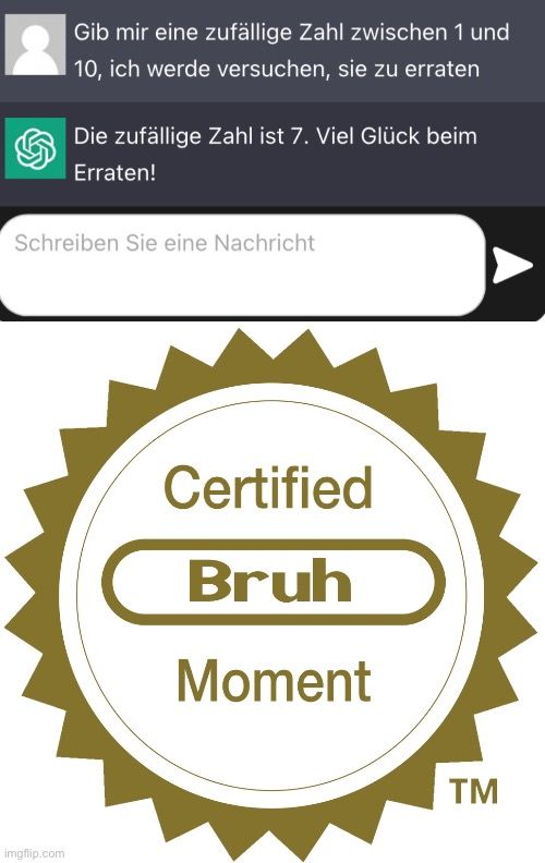 Gib mir eine zufällige Zahl zwischen 1 und
10, ich werde versuchen, sie zu erraten
Die zufällige Zahl ist 7. Viel Glück beim
Erraten!
Schreiben Sie eine Nachricht

Certified
Bruh
Moment
TM