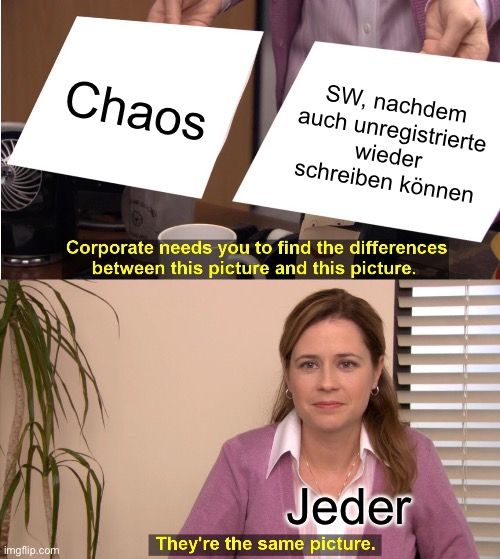 Chaos
SW, nachdem
auch unregistrierte
wieder
schreiben können
Corporate needs you to find the differences
between this picture and this picture.

Jeder
They're the same picture.