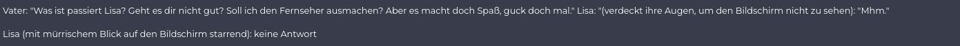 Vater: "Was ist passiert Lisa? Geht es dir nicht gut? Soll ich den Fernseher ausmachen? Aber es macht doch Spaß, guck doch mal." Lisa: "(verdeckt ihre Augen, um den Bildschirm nicht zu sehen): "Mhm."
Lisa (mit mürrischem Blick auf den Bildschirm starrend): keine Antwort