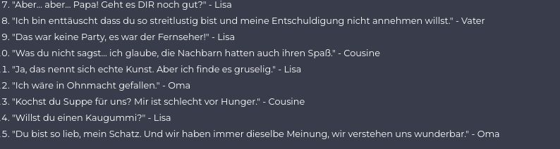 7. "Aber... aber... Papa! Geht es DIR noch gut?" - Lisa
8. "Ich bin enttäuscht dass du so streitlustig bist und meine Entschuldigung nicht annehmen willst." - Vater
9. "Das war keine Party, es war der Fernseher!" - Lisa
0. "Was du nicht sagst... ich glaube, die Nachbarn hatten auch ihren Spaß." - Cousine
1. "Ja, das nennt sich echte Kunst. Aber ich finde es gruselig." - Lisa
2. "Ich wäre in Ohnmacht gefallen." - Oma
3. "Kochst du Suppe für uns? Mir ist schlecht vor Hunger." - Cousine
4. "Willst du einen Kaugummi?" - Lisa
5. "Du bist so lieb, mein Schatz. Und wir haben immer dieselbe Meinung, wir verstehen uns wunderbar." - Oma