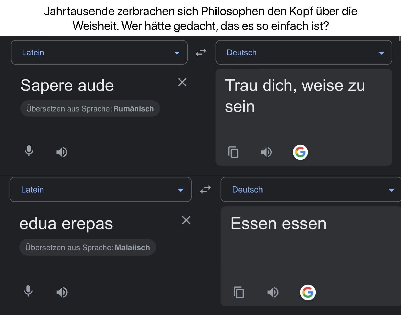 Latein
Jahrtausende zerbrachen sich Philosophen den Kopf über die
Weisheit. Wer hätte gedacht, das es so einfach ist?
Deutsch
Sapere aude
Übersetzen aus Sprache: Rumänisch
Latein
✓
Trau dich, weise zu
sein
Deutsch
edua erepas
Übersetzen aus Sprache: Malaiisch
Essen essen