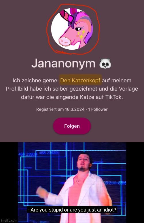 Jananonym
Ich zeichne gerne. Den Katzenkopf auf meinem
Profilbild habe ich selber gezeichnet und die Vorlage
dafür war die singende Katze auf TikTok.
Registriert am 18.3.2024 - 1 Follower
46 2393 468 23939
Folgen

- Are you stupid or are you just an idiot?