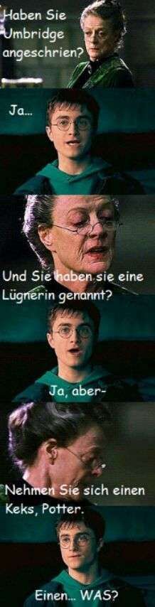 Haben Sie
Umbridge
angeschrien?
Ja...
Und Sie haben sie eine
Lügnerin genannt?
Ja, aber-
Nehmen Sie sich einen
Keks, Potter.
Einen... WAS?