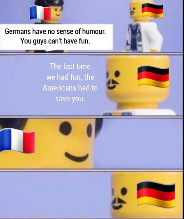 Germans have no sense of humour.
You guys can't have fun.
The last time
we had fun, the
Americans had to
save you.