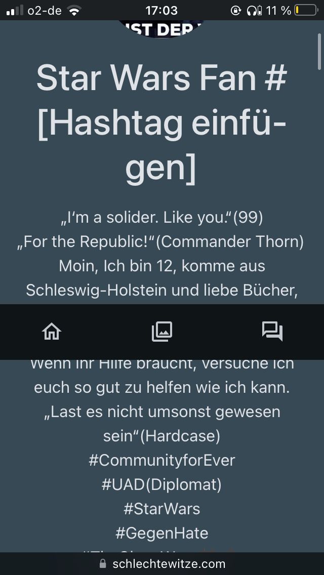 02-de
17:03
'ST DEP
@ 11 %
Star Wars Fan #
[Hashtag einfü-
gen]
„I'm a solider. Like you." (99)
,,For the Republic!" (Commander Thorn)
Moin, Ich bin 12, komme aus
Schleswig-Holstein und liebe Bücher,
Wenn ihr Hilfe braucht, versuche ich
euch so gut zu helfen wie ich kann.
,,Last es nicht umsonst gewesen
sein" (Hardcase)
#CommunityforEver
#UAD(Diplomat)
#StarWars
#GegenHate
schlechtewitze.com