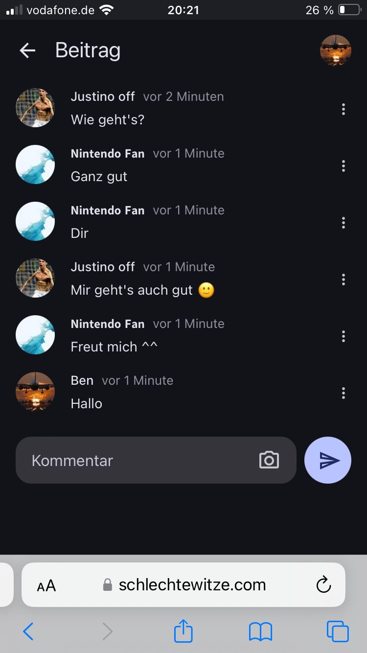 ■■vodafone.de
← Beitrag
20:21
26%
Justino off vor 2 Minuten
Wie geht's?
Nintendo Fan vor 1 Minute
Ganz gut
Nintendo Fan vor 1 Minute
Dir
Justino off vor 1 Minute
Mir geht's auch gut
Nintendo Fan vor 1 Minute
Freut mich ^^
Ben vor 1 Minute
Hallo
Kommentar
AA
50
Λ
⚫ schlechtewitze.com
m