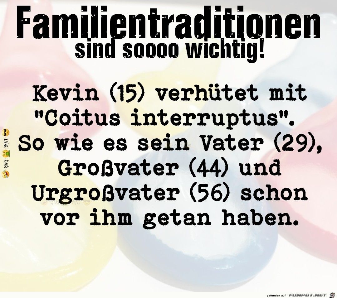 -GAG-MAT-
Familientraditionen
sind soooo wichtig!
Kevin (15) verhütet mit
"Coitus interruptus".
So wie es sein Vater (29),
Großvater (44) und
Urgroßvater (56) schon
vor ihm getan haben.
gefunden auf FUNPOT.NET