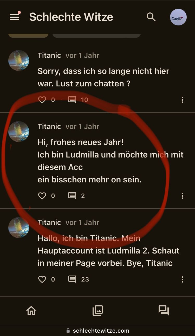 = Schlechte Witze
Titanic vor 1 Jahr
Sorry, dass ich so lange nicht hier
war. Lust zum chatten ?
10
Titanic vor 1 Jahr
Hi, frohes neues Jahr!
Ich bin Ludmilla und möchte mich mit
diesem AcC
ein bisschen mehr on sein.
0
2
Titanic vor 1 Jahr
Hallo, ich bin Titanic. Mein
Hauptaccount ist Ludmilla 2. Schaut
in meiner Page vorbei. Bye, Titanic
0
23
G
schlechtewitze.com