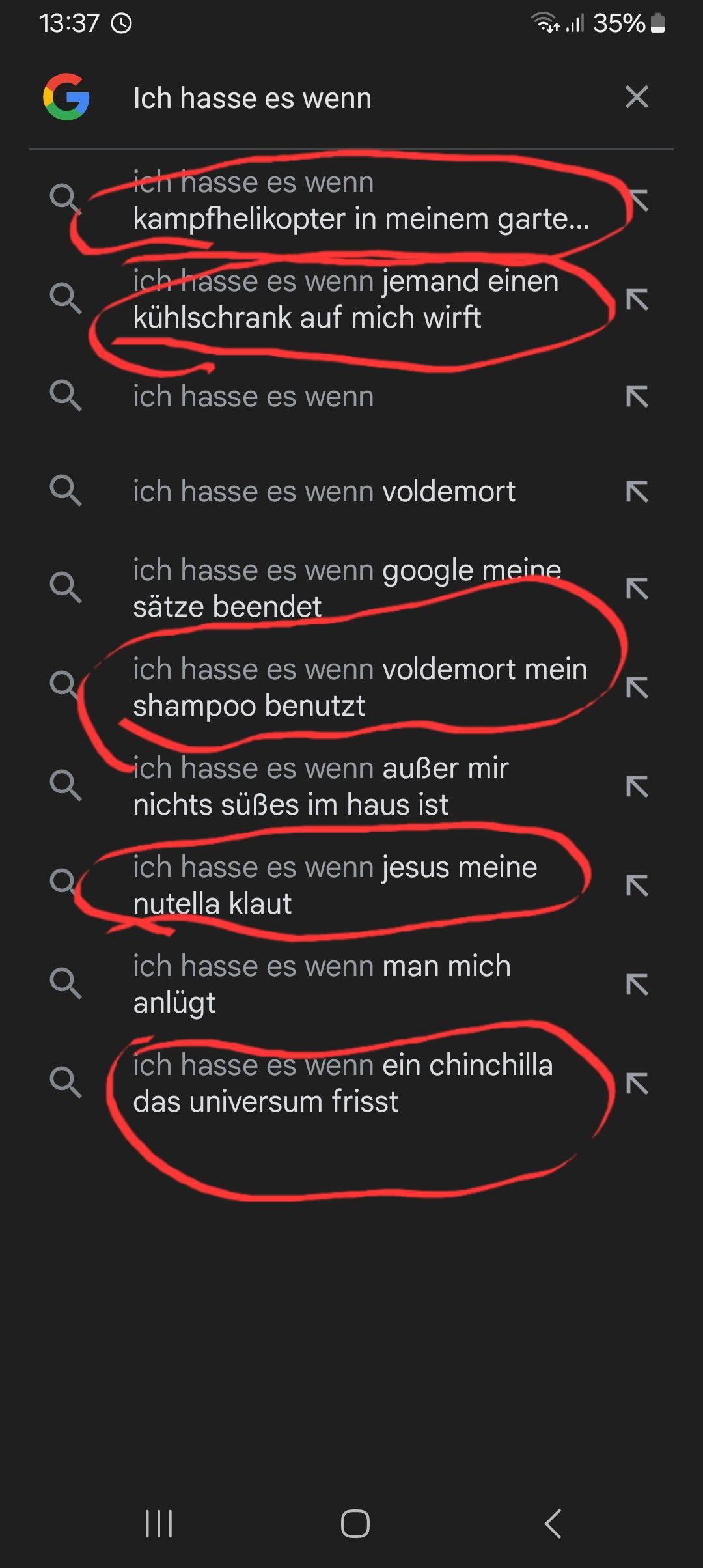 |||
13:37
G Ich hasse es wenn
а
ich hasse es wenn
. 35%
kampfhelikopter in meinem garte...
ich hasse es wenn jemand einen
kühlschrank auf mich wirft
ich hasse es wenn
✓
7
K K
71
ich hasse es wenn voldemort
ich hasse es wenn google meine
sätze beendet
ich hasse es wenn voldemort mein
shampoo benutzt
ich hasse es wenn außer mir
nichts süßes im haus ist
ich hasse es wenn jesus meine
nutella klaut
ich hasse es wenn man mich
anlügt
ich hasse es wenn ein chinchilla
das universum frisst
く
7 7 7
K
7