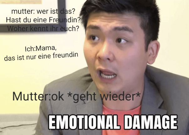 mutter: wer ist das?
Hast du eine Freundin?
Woher kennt ihr euch?
Ich:Mama,
das ist nur eine freundin
Mutter:ok *geht wieder*
EMOTIONAL DAMAGE