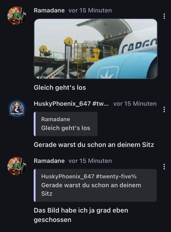 HUSKYPHOENIX
Ramadane vor 15 Minuten
CADCO
Gleich geht's los
HuskyPhoenix_647 #tw... vor 15 Minuten
Ramadane
Gleich geht's los
Gerade warst du schon an deinem Sitz
Ramadane vor 15 Minuten
HuskyPhoenix_647 #twenty-five%
Gerade warst du schon an deinem
Sitz
Das Bild habe ich ja grad eben
geschossen