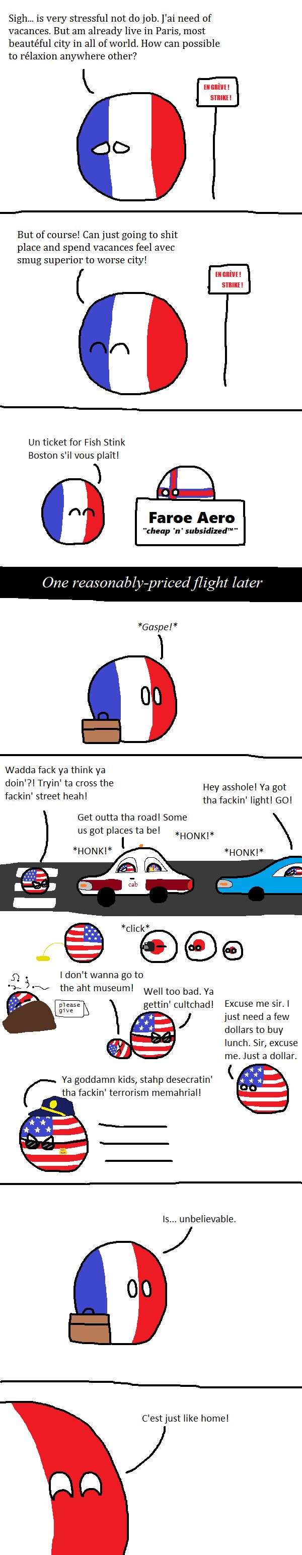 Sigh... is very stressful not do job. J'ai need of
vacances. But am already live in Paris, most
beautéful city in all of world. How can possible
to rélaxion anywhere other?
But of course! Can just going to shit
place and spend vacances feel avec
smug superior to worse city!
Un ticket for Fish Stink
Boston s'il vous plaît!
EN GRÈVE!
STRIKE!
EN GRÈVE!
STRIKE!
Faroe Aero
"cheap 'n' subsidized™"
One reasonably-priced flight later
*Gaspe!*
00
Wadda fack ya think ya
doin'?! Tryin' ta cross the
fackin' street heah!
Get outta tha road! Some
us got places ta be!
Hey asshole! Ya got
tha fackin' light! GO!
*HONK!*
*click*
*HONK!*
*HONK!*
I don't wanna go to
the aht museum!
please
give
Well too bad. Ya
gettin' cultchad!
Ya goddamn kids, stahp desecratin'
tha fackin' terrorism memahrial!
Excuse me sir. I
just need a few
dollars to buy
lunch. Sir, excuse
me. Just a dollar.
00
Is... unbelievable.
C'est just like home!