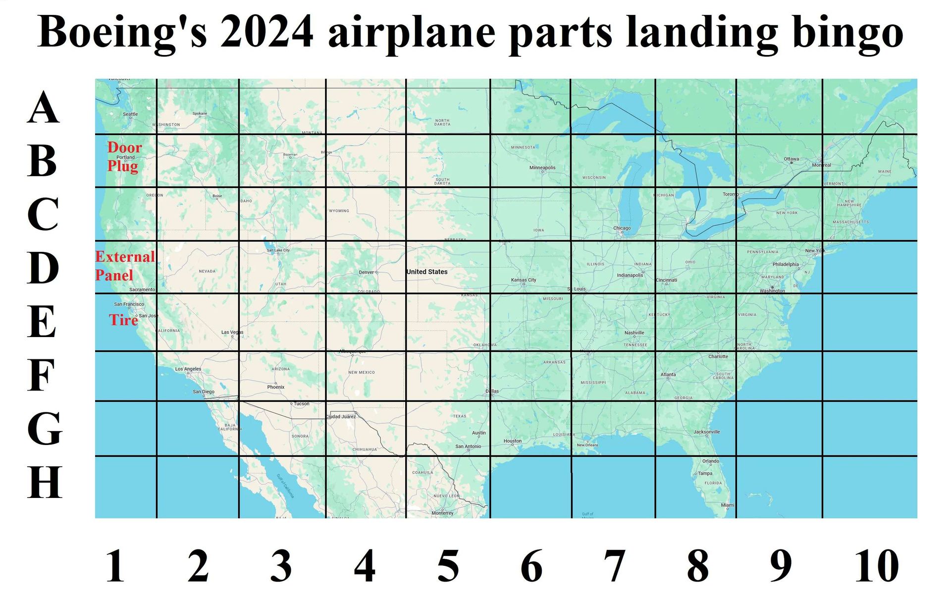 Boeing's 2024 airplane parts landing bingo
A
B
C
Ꭰ
E
F
G
H
Seattle
Door
Portland
Plug
External
Panel
Sacramento
San Francisco
Tire
San Jos
SHINGTON
ALIFORNIA
Spokane
Los Angeles
NEVADA
San Diego
Boise
DAHO
WYOMING
Las Vegas
CALIFORN
NORTH
DAKOTA
SOUTH
DAKOTA
Denver
United States
UTAH
COLORADO
ARIZONA
NEW MEXICO
Phoenix
Tucson
BAJA
SONORA
Gulf of California
Ciudad Juárez
CHIHUAHUA
COAHUILA
KANSAS
TEXAS
OKLAHOMA
MINNESOTA
Minneapolis
WISCONSIN
Kansas City
IOWA
Louis:
MISSOURI
ARKANSAS
Chicago:
ICHIGAN
Toron
ILLINOIS
INDIANA
Indianapolis
Cincinnati
Nashville
TENNESSEE
MISSISSIPPI
ALABAMA
Austin
LOUISIANA
Houston
San Antonio
New Orlea
NUEVO LEON
Monterrey
Gulf of
Ottawa
Monreal
VERMONT
NEW
HAMPSHIRE
NEW YORK
MASSACHUSETTS
PENNSYLVANIA
New Yo
OHIO
Philadelphia
NJ
MARYLAND
Washington
DE
VIRGINIA
KE TUCKY
Atlanta
GEORGIA
VIRGINIA
Charlotte
NORTH
AROLINA
SOUTH
CAROLINA
Jacksonville.
Orlando
Tampa
FLORIDA
Miami
MAINE
45678910
1 2 3 456