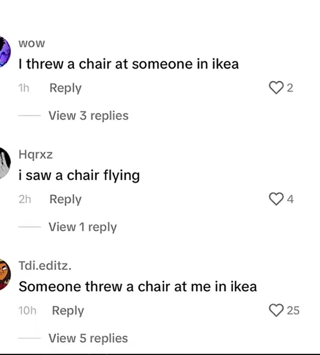 WOW
I threw a chair at someone in ikea
1h
Reply
Hqrxz
View 3 replies
i saw a chair flying
2h
Reply
View 1 reply
Tdi.editz.
Someone threw a chair at me in ikea
10h Reply
View 5 replies
2
4
25