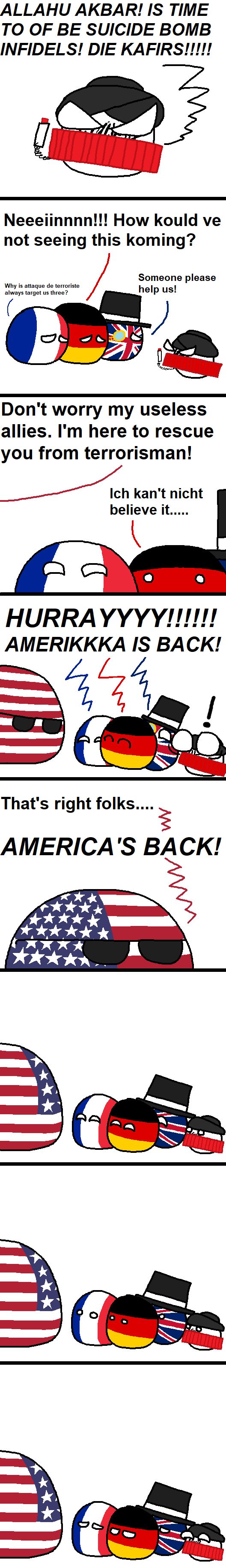 ALLAHU AKBAR! IS TIME
TO OF BE SUICIDE BOMB
INFIDELS! DIE KAFIRS!!!!!
Neeeiinnnn!!! How kould ve
not seeing this koming?
Someone please
Why is attaque de terroriste
always target us three?
help us!
C
Don't worry my useless
allies. I'm here to rescue
you from terrorisman!
Ich kan't nicht
believe it.....
HURRAYYYY!!!!!!
AMERIKKKA IS BACK!
That's right folks....
M
AMERICA'S BACK!
www.