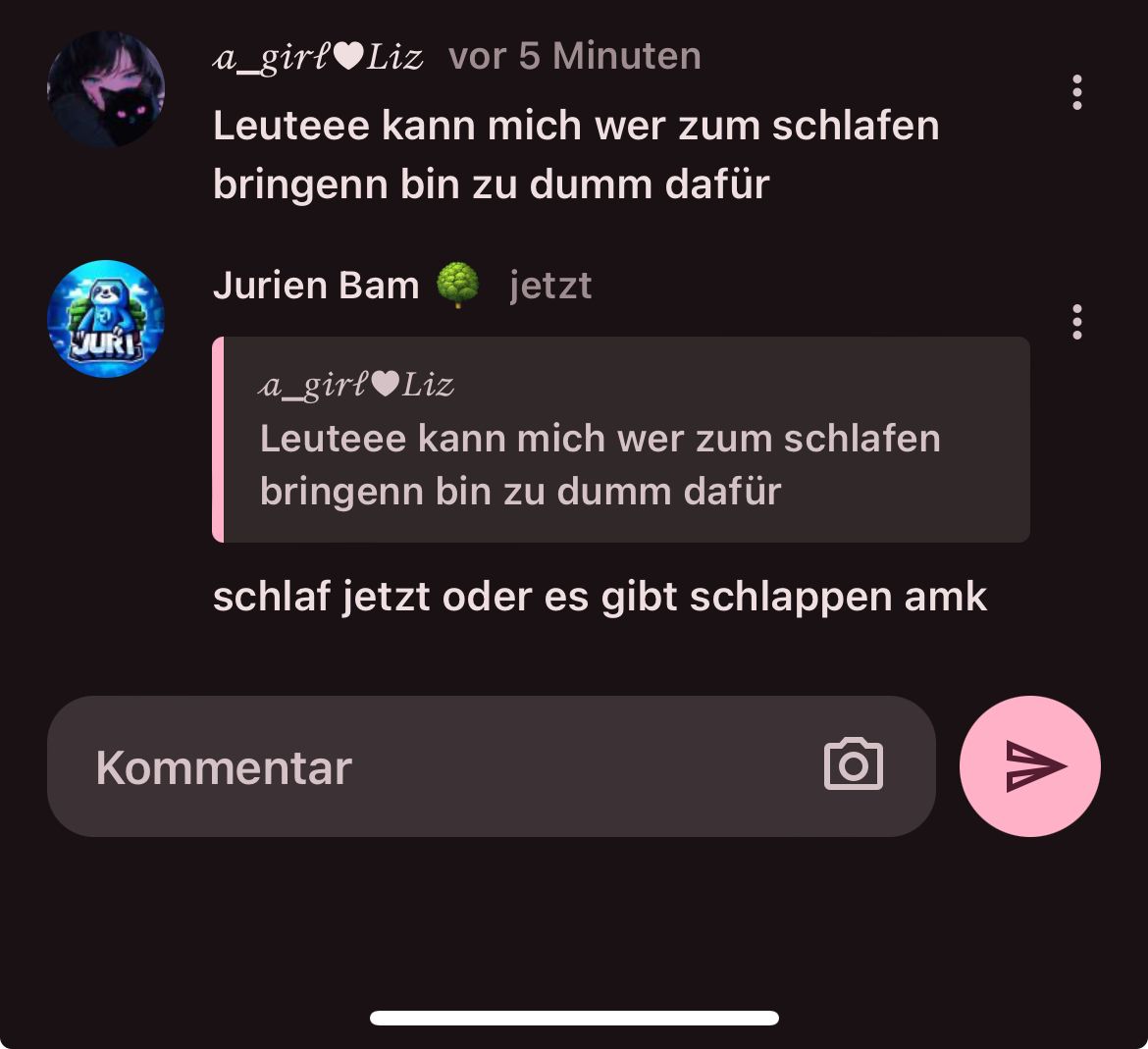 JURI
a_girl♥Liz vor 5 Minuten
Leuteee kann mich wer zum schlafen
bringenn bin zu dumm dafür
Jurien Bam jetzt
a_girl♥Liz
Leuteee kann mich wer zum schlafen
bringenn bin zu dumm dafür
schlaf jetzt oder es gibt schlappen amk
Kommentar
O