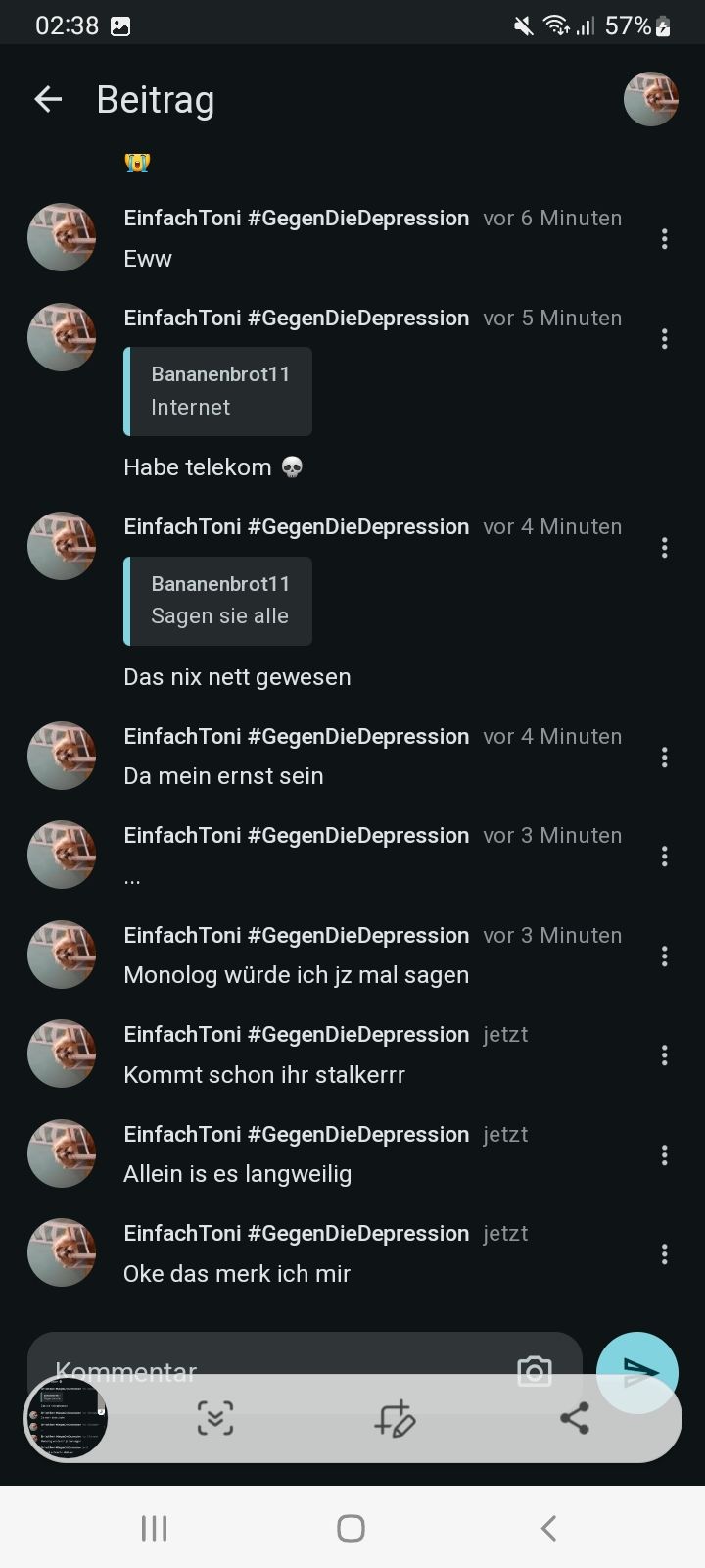 02:38
←
Beitrag
+ill 57%
Einfach Toni #Gegen DieDepression vor 6 Minuten
Eww
Einfach Toni #Gegen DieDepression vor 5 Minuten
Bananenbrot11
Internet
Habe telekom
Einfach Toni #Gegen DieDepression vor 4 Minuten
Bananenbrot11
Sagen sie alle
Das nix nett gewesen
EinfachToni #Gegen DieDepression vor 4 Minuten
Da mein ernst sein
Einfach Toni #Gegen DieDepression vor 3 Minuten
...
Einfach Toni #Gegen DieDepression vor 3 Minuten
Monolog würde ich jz mal sagen
Einfach Toni #Gegen DieDepression jetzt
Kommt schon ihr stalkerrr
Einfach Toni #Gegen DieDepression jetzt
Allein is es langweilig
Einfach Toni #Gegen DieDepression jetzt
Oke das merk ich mir
Kommentar
О
58