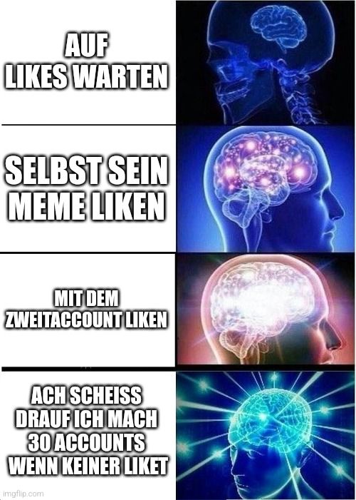 AUF
LIKES WARTEN
SELBST SEIN
MEME LIKEN
MIT DEM
ZWEITACCOUNT LIKEN
ACH SCHEISS
DRAUF ICH MACH
30 ACCOUNTS
WENN KEINER LIKET
