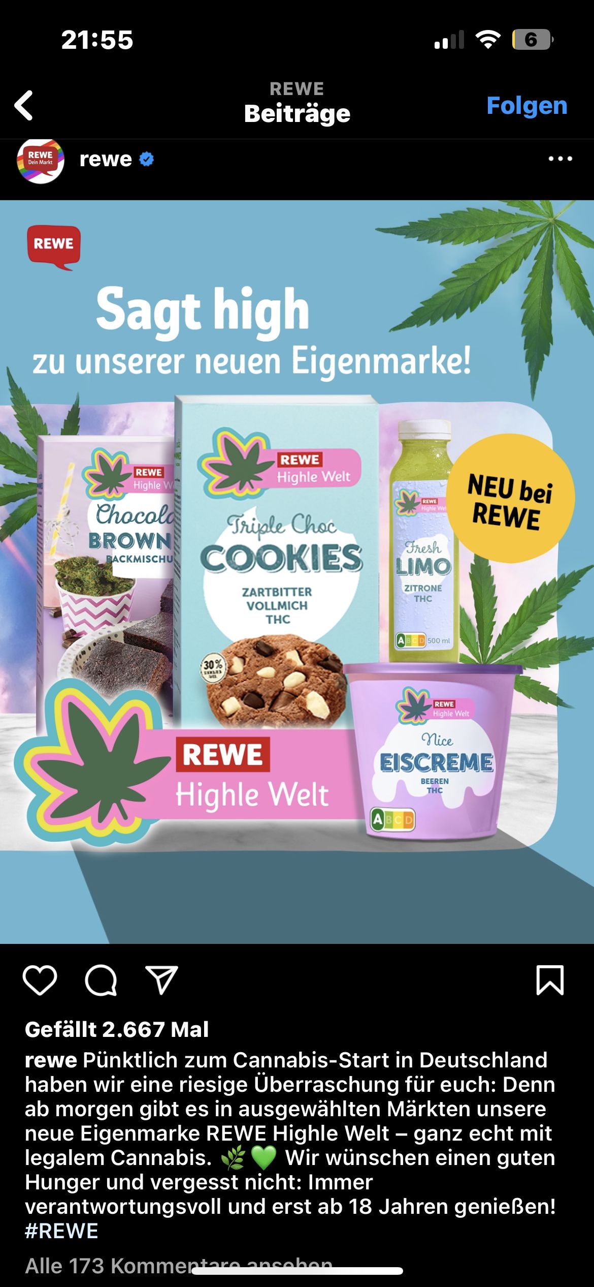 REWE
Dein Markt
21:55
REWE
6
REWE
Beiträge
Folgen
rewe
Sagt high
zu unserer neuen Eigenmarke!
Highle Wel
NEU bei
REWE
REWE
Highle W
Chocola
BROWN
BACKMISCHU
REWE
Highle Welt
Triple Choc
COOKIES
ZARTBITTER
VOLLMICH
THC
REWE
Fresh
LIMO
ZITRONE
THC
30%
REWE
Highle Welt
500 ml
REWE
Highle Welt
Nice
EISCREME
BEEREN
ABCD
THC
от
Gefällt 2.667 Mal
Σ
rewe Pünktlich zum Cannabis-Start in Deutschland
haben wir eine riesige Überraschung für euch: Denn
ab morgen gibt es in ausgewählten Märkten unsere
neue Eigenmarke REWE Highle Welt - ganz echt mit
legalem Cannabis.
Wir wünschen einen guten
Hunger und vergesst nicht: Immer
verantwortungsvoll und erst ab 18 Jahren genießen!
#REWE
Alle 173 Kommentare ansehen