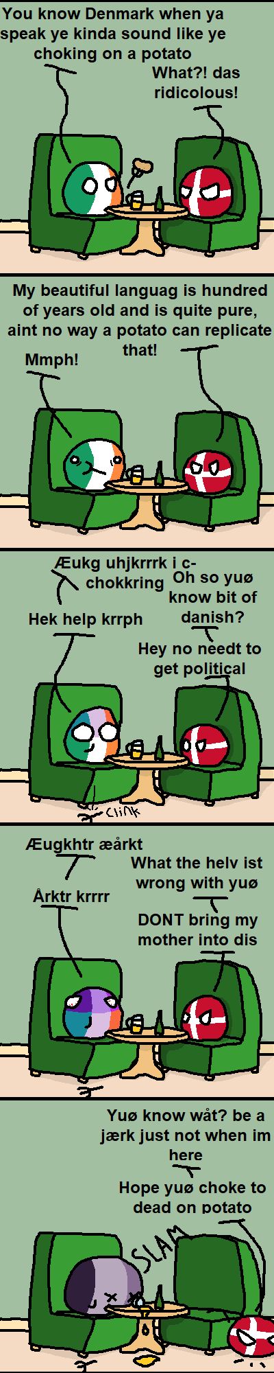 You know Denmark when ya
speak ye kinda sound like ye
choking on a potato
What?! das
ridicolous!
My beautiful languag is hundred
of years old and is quite pure,
aint no way a potato can replicate
that!
Mmph!
Eukg uhjkrrrk i c-
chokkring
Hek help krrph
Oh so yuo
know bit of
danish?
T
Hey no needt to
get political
gast
Clink
Æugkhtr æårkt
T
What the helv ist
wrong with yuø
Arktr krrrr
Т
3
DONT bring my
mother into dis
Yuo know wȧat? be a
jærk just not when im
here
Hope yuo choke to
dead on potato
SLAM