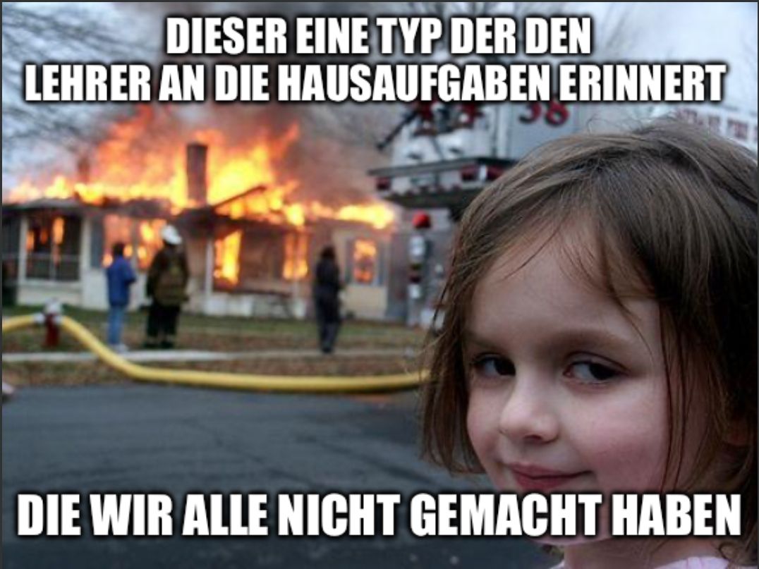 DIESER EINE TYP DER DEN
LEHRER AN DIE HAUSAUFGABEN ERINNERT
DIE WIR ALLE NICHT GEMACHT HABEN