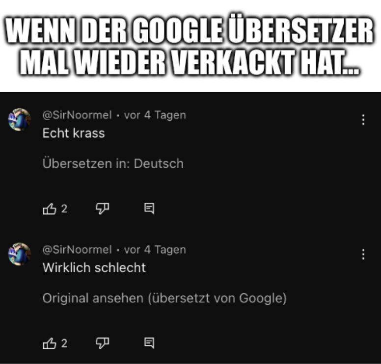 WENN DER GOOGLE ÜBERSETZER
MAL WIEDER VERKACKT HAT...
@SirNoormel vor 4 Tagen
Echt krass
Übersetzen in: Deutsch
12 ☑
@SirNoormel • vor 4 Tagen
Wirklich schlecht
Original ansehen (übersetzt von Google)
12