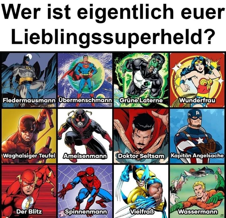 Wer ist eigentlich euer
Lieblingssuperheld?
Fledermausmann Übermenschmann Grüne Laterne
Wunderfrau
A
Waghalsiger Teufel Ameisenmann Doktor Seltsam Kapitän Angelsache
Der Blitz
Spinnenmann
Vielfraß
Wassermann