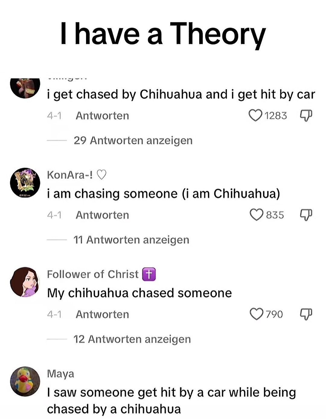 I have a Theory
i get chased by Chihuahua and i get hit by car
4-1 Antworten
29 Antworten anzeigen
1283 P
KonAra-! ♡
i am chasing someone (i am Chihuahua)
4-1 Antworten
11 Antworten anzeigen
Follower of Christ +
My chihuahua chased someone
835
P
4-1
Antworten
12 Antworten anzeigen
790
P
Maya
I saw someone get hit by a car while being
chased by a chihuahua