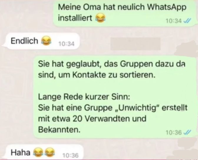 Meine Oma hat neulich WhatsApp
installiert
10:34
Endlich
10:34
Sie hat geglaubt, das Gruppen dazu da
sind, um Kontakte zu sortieren.
Lange Rede kurzer Sinn:
Sie hat eine Gruppe „Unwichtig" erstellt
mit etwa 20 Verwandten und
Bekannten.
10:36
Haha
10:36