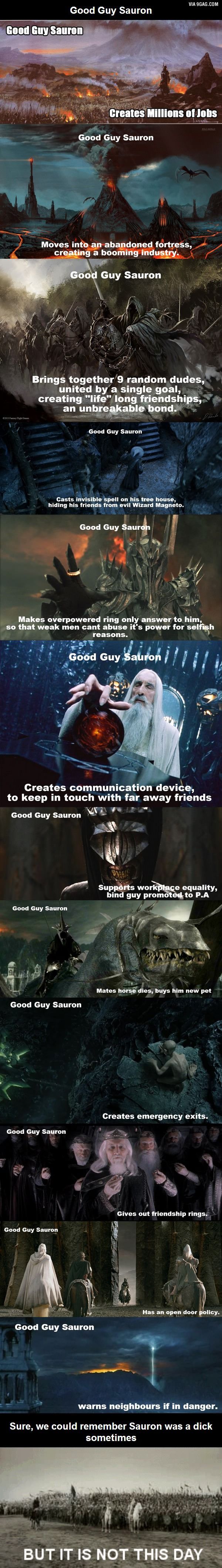 VIA 9GAG.COM
Good Guy Sauron
Good Guy Sauron
Creates Millions of Jobs
Good Guy Sauron
LASANE
COLLANDALE
Moves into an abandoned fortress,
creating a booming industry.
Good Guy Sauron
Brings together 9 random dudes,
united by a single goal,
creating "life" long friendships,
an unbreakable bond.
Good Guy Sauron
Casts invisible spell on his tree house,
hiding his friends from evil Wizard Magneto.
Good Guy Sauron
Makes overpowered ring only answer to him,
so that weak men cant abuse it's power for selfish
reasons.
Good Guy Sauron
Creates communication device,
to keep in touch with far away friends
Good Guy Sauron
Good Guy Sauron
Supports workplace equality,
bind guy promoted to P.A
Good Guy Sauron
Mates horse dies, buys him new pet
Good Guy Sauron
Creates emergency exits.
Good Guy Sauron
Gives out friendship rings.
Has an open door policy.
Good Guy Sauron
warns neighbours if in danger.
Sure, we could remember Sauron was a dick
sometimes
BUT IT IS NOT THIS DAY