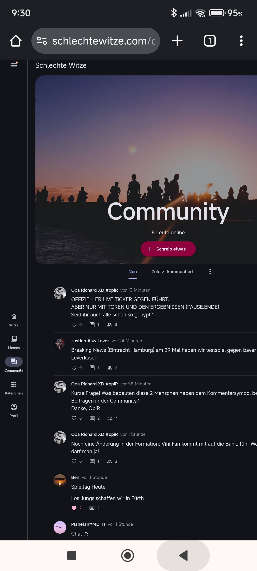 9:30
Witze
Memes
Community
Kategorien
B
2 schlechtewitze.com/c + 1
Schlechte Witze
95%
Community
8 Leute online
+ Schreib etwas
Neu
Zuletzt kommentiert
Opa Richard XD #opiR vor 13 Minuten
OFFIZIELLER LIVE TICKER GEGEN FÜHRT,
ABER NUR MIT TOREN UND DEN ERGEBNISSEN (PAUSE, ENDE)
Seid ihr auch alle schon so gehypt?
♡ 0 目 1 º 3
Justino #sw Lover vor 24 Minuten
Breaking News (Eintracht Hamburg) am 29 Mai haben wir testspiel gegen bayer
Leverkusen
0 E 7
5
Opa Richard XD #opiR vor 58 Minuten
Kurze Frage! Was bedeuten diese 2 Menschen neben dem Kommentarsymbol be
Beiträgen in der Community?
Danke, OpiR
Profil
♡ 0
2 º 4
Opa Richard XD #opiR vor 1 Stunde
Noch eine Änderung in der Formation: Vini Fan kommt mit auf die Bank, fünf We
darf man ja!
♡ 0
1 °3
Ben vor 1 Stunde
Spieltag Heute.
Los Jungs schaffen wir in Fürth
2
2
Planefan#MD-11 vor 1 Stunde
Chat ??