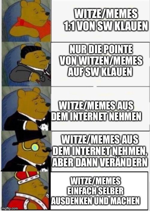 
WITZE/MEMES
1:1 VON SW KLAUEN
NUR DIE POINTE
VON WITZEN/MEMES
AUF SW KLAUEN
WITZE/MEMES AUS
DEM INTERNET NEHMEN
WITZE/MEMES AUS
DEM INTERNET NEHMEN,
ABER DANN VERÄNDERN
WITZE/MEMES
EINFACH SELBER
AUSDENKEN UND MACHEN