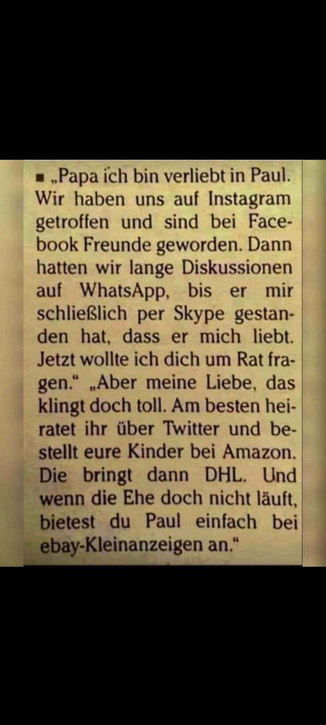 ,,Papa ich bin verliebt in Paul.
Wir haben uns auf Instagram
getroffen und sind bei Face-
book Freunde geworden. Dann
hatten wir lange Diskussionen
auf WhatsApp, bis er mir
schließlich per Skype gestan-
den hat, dass er mich liebt.
Jetzt wollte ich dich um Rat fra-
gen." „Aber meine Liebe, das
klingt doch toll. Am besten hei-
ratet ihr über Twitter und be-
stellt eure Kinder bei Amazon.
Die bringt dann DHL. Und
wenn die Ehe doch nicht läuft,
bietest du Paul einfach bei
ebay-Kleinanzeigen an."