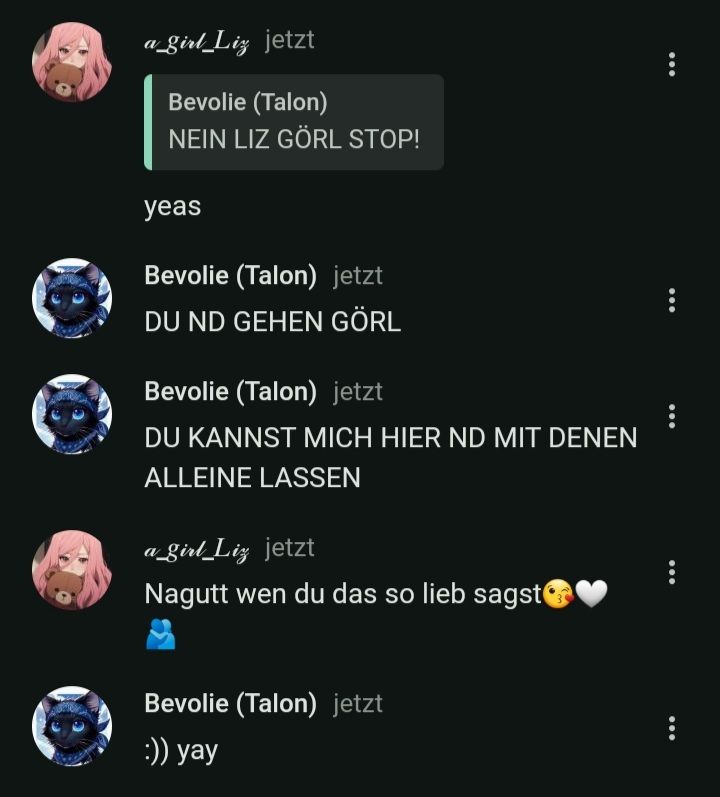 a_girl_Liz jetzt
Bevolie (Talon)
NEIN LIZ GÖRL STOP!
yeas
Bevolie (Talon) jetzt
DU ND GEHEN GÖRL
Bevolie (Talon) jetzt
DU KANNST MICH HIER ND MIT DENEN
ALLEINE LASSEN
a_girl_Liz jetzt
Nagutt wen du das so lieb sagst
Bevolie (Talon) jetzt
:)) yay