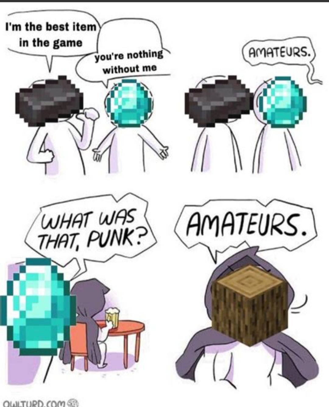 I'm the best item
in the game
you're nothing
without me
AMATEURS.
WHAT WAS
THAT, PUNK?
AMATEURS.
OWLTURD.COM