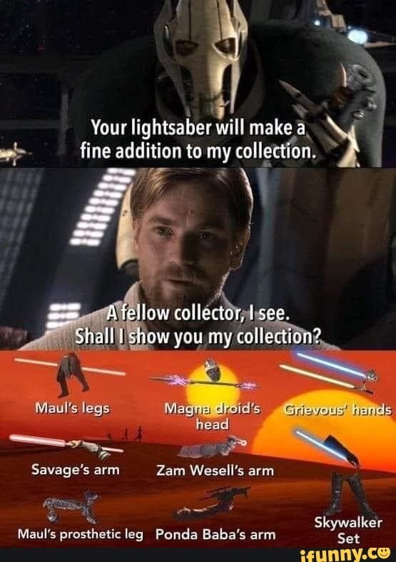 Your lightsaber will make a
fine addition to my collection.
A fellow collector, I see.
Shall I show you my collection?
Maul's legs
Magna droid's Grievous' hands
head
Savage's arm
Zam Wesell's arm
Maul's prosthetic leg Ponda Baba's arm
Skywalker
Set
ifunny.co