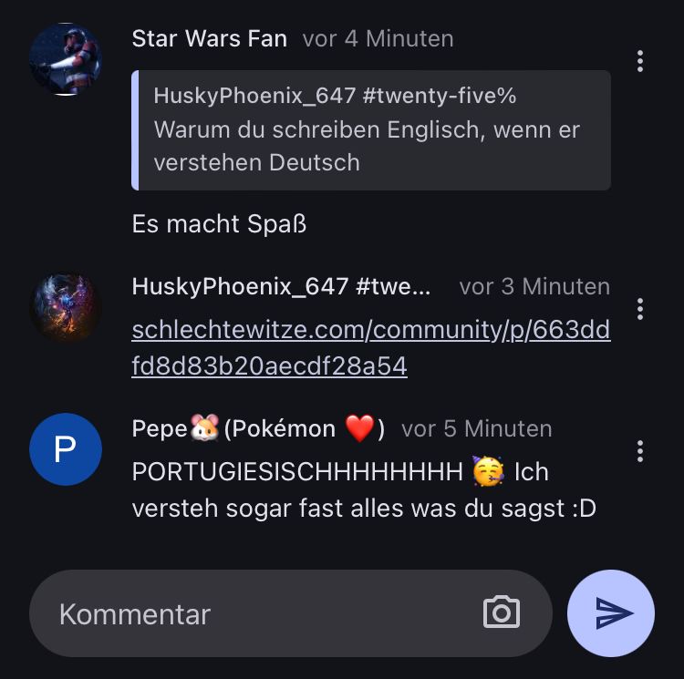 Star Wars Fan vor 4 Minuten
HuskyPhoenix_647 #twenty-five%
Warum du schreiben Englisch, wenn er
verstehen Deutsch
Es macht Spaß
HuskyPhoenix_647 #twe... vor 3 Minuten
schlechtewitze.com/community/p/663dd
fd8d83b20aecdf28a54
Pepe (Pokémon
vor 5 Minuten
Ich
PORTUGIESISCHHHHHHHH
versteh sogar fast alles was du sagst :D
P
Kommentar
Λ